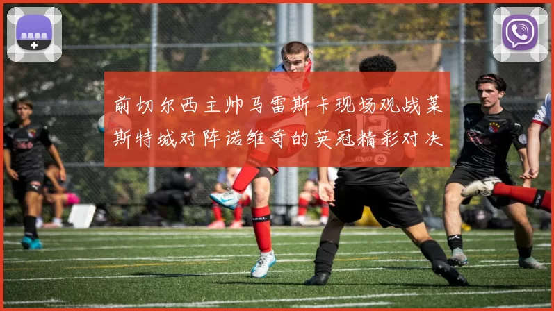 前切尔西主帅马雷斯卡现场观战莱斯特城对阵诺维奇的英冠精彩对决