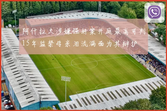 阿什拉夫涉嫌强奸案开庭最高可判15年监禁母亲泪流满面为其辩护