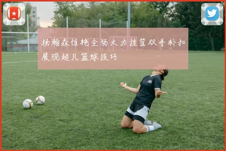 杨瀚森惊艳全场大力挂筐双手补扣展现超凡篮球技巧