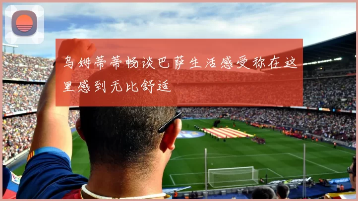 乌姆蒂蒂畅谈巴萨生活感受称在这里感到无比舒适